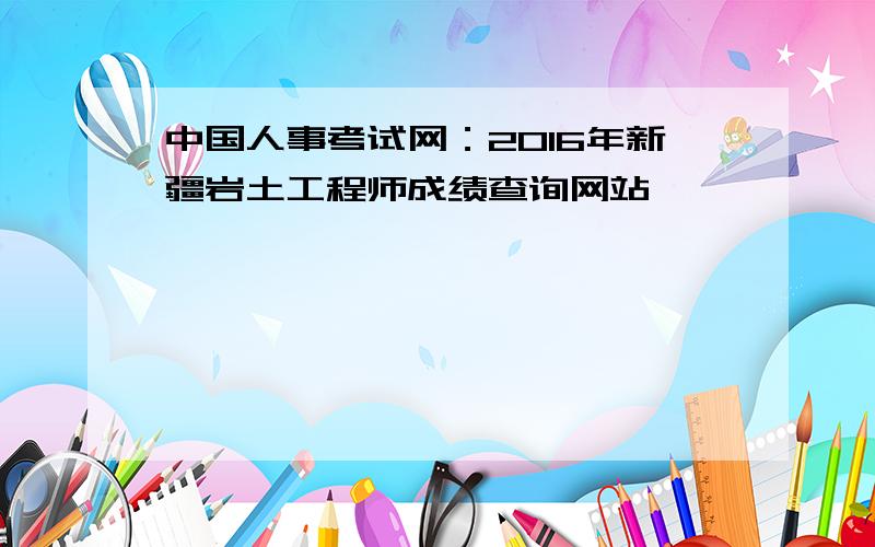 中国人事考试网：2016年新疆岩土工程师成绩查询网站