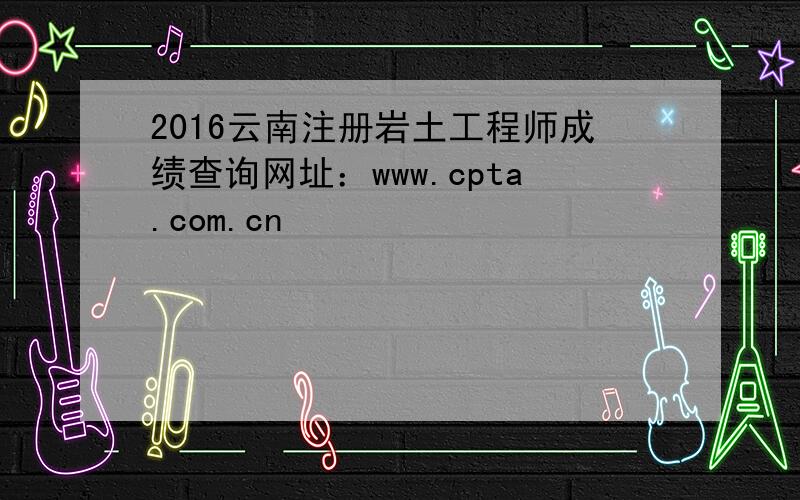 2016云南注册岩土工程师成绩查询网址：www.cpta.com.cn