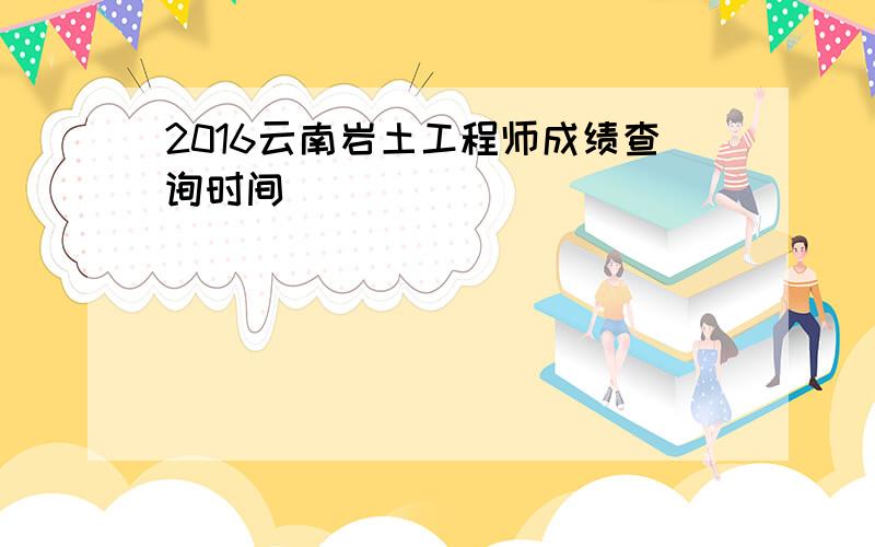 2016云南岩土工程师成绩查询时间