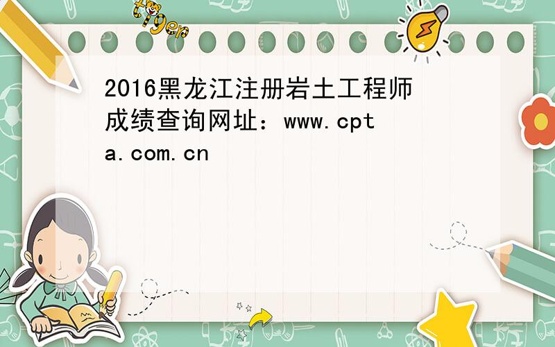 2016黑龙江注册岩土工程师成绩查询网址：www.cpta.com.cn