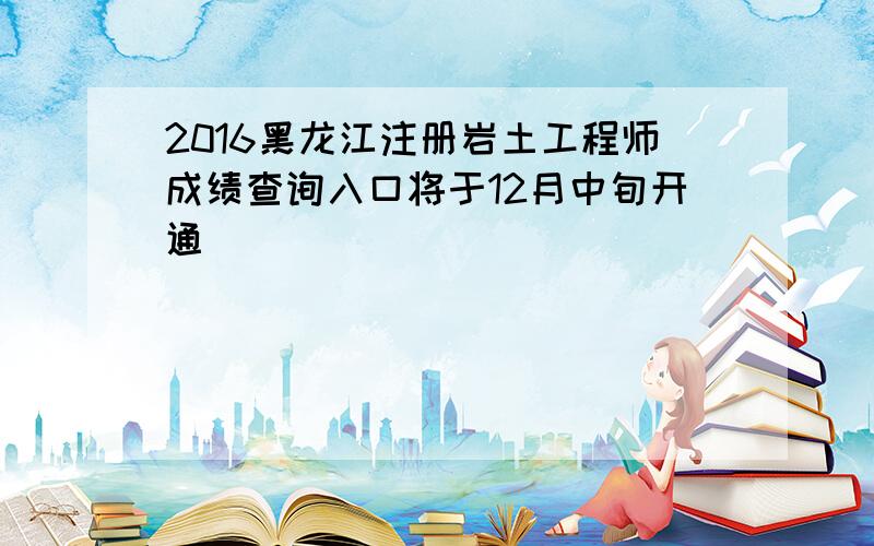 2016黑龙江注册岩土工程师成绩查询入口将于12月中旬开通