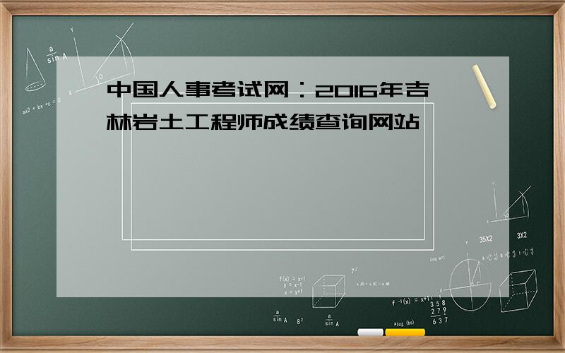 中国人事考试网：2016年吉林岩土工程师成绩查询网站