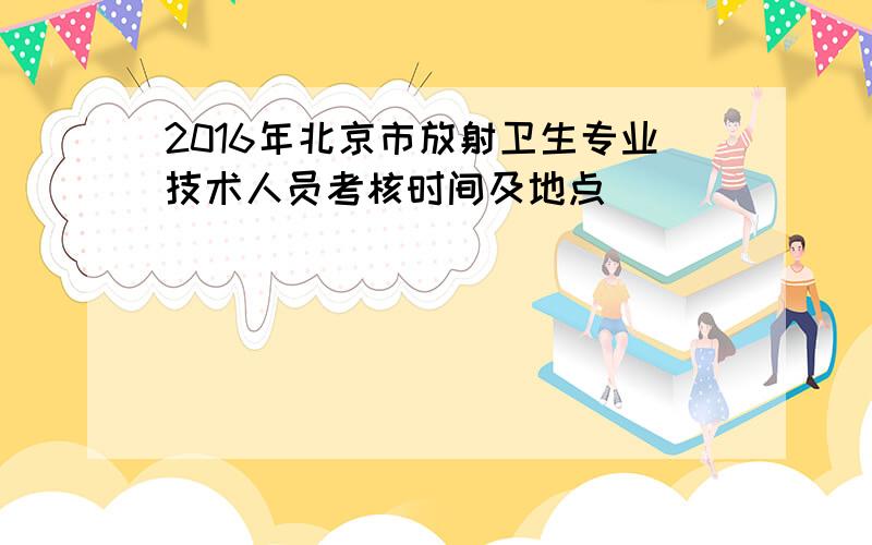 2016年北京市放射卫生专业技术人员考核时间及地点