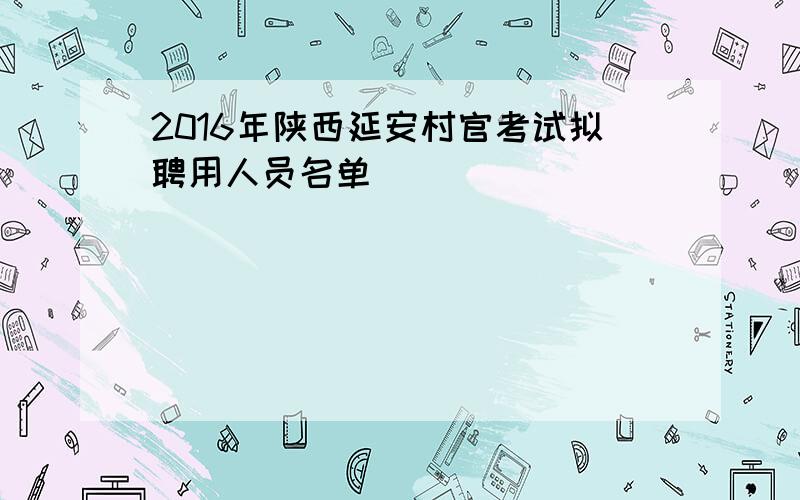 2016年陕西延安村官考试拟聘用人员名单