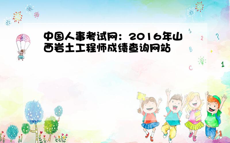 中国人事考试网：2016年山西岩土工程师成绩查询网站