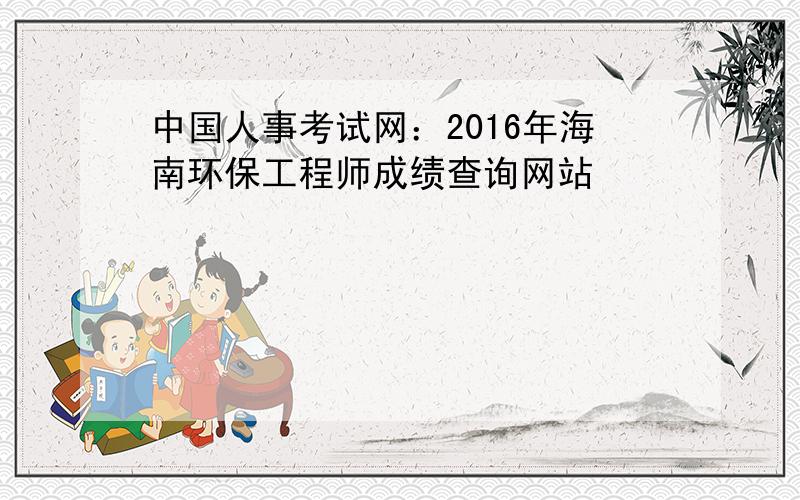 中国人事考试网：2016年海南环保工程师成绩查询网站