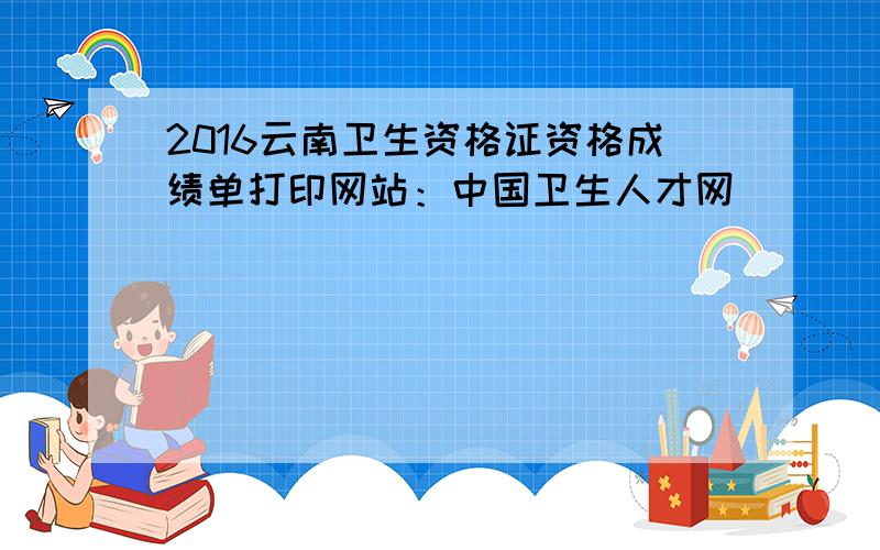 2016云南卫生资格证资格成绩单打印网站：中国卫生人才网