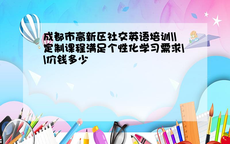 成都市高新区社交英语培训\\定制课程满足个性化学习需求\\价钱多少