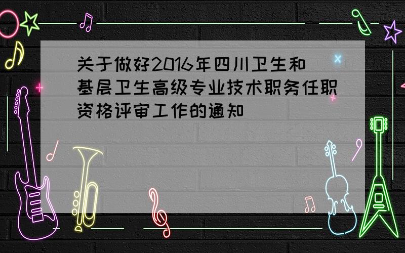 关于做好2016年四川卫生和基层卫生高级专业技术职务任职资格评审工作的通知