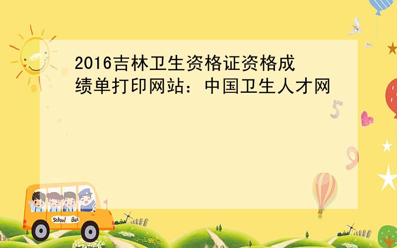 2016吉林卫生资格证资格成绩单打印网站：中国卫生人才网