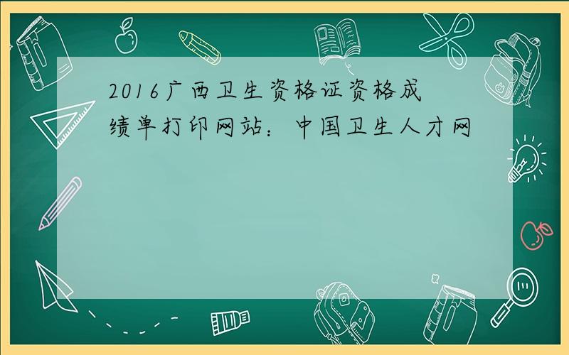 2016广西卫生资格证资格成绩单打印网站：中国卫生人才网