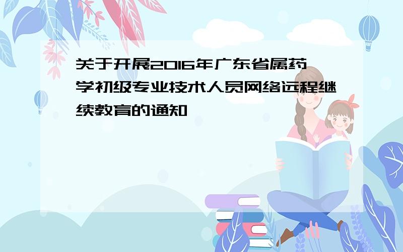 关于开展2016年广东省属药学初级专业技术人员网络远程继续教育的通知