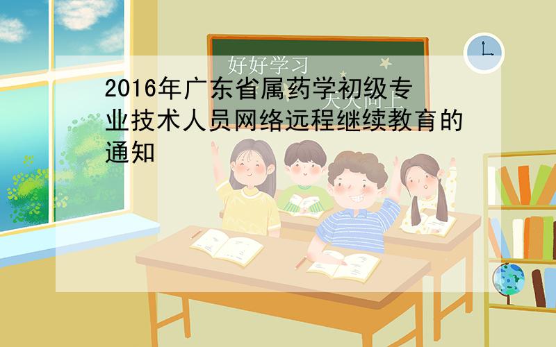 2016年广东省属药学初级专业技术人员网络远程继续教育的通知