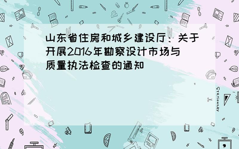 山东省住房和城乡建设厅：关于开展2016年勘察设计市场与质量执法检查的通知