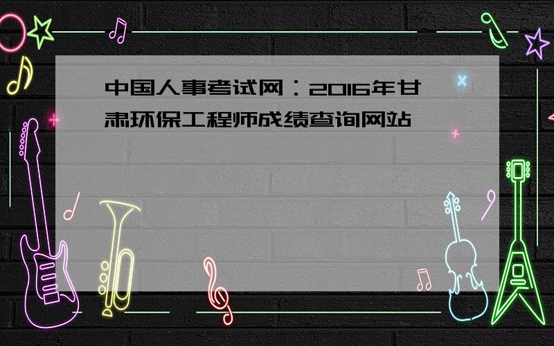 中国人事考试网：2016年甘肃环保工程师成绩查询网站