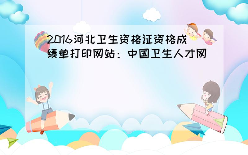 2016河北卫生资格证资格成绩单打印网站：中国卫生人才网