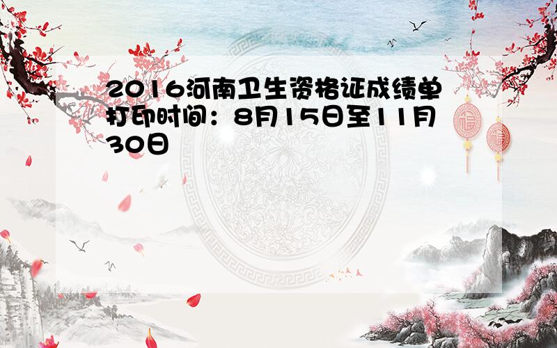 2016河南卫生资格证成绩单打印时间：8月15日至11月30日