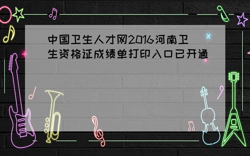 中国卫生人才网2016河南卫生资格证成绩单打印入口已开通