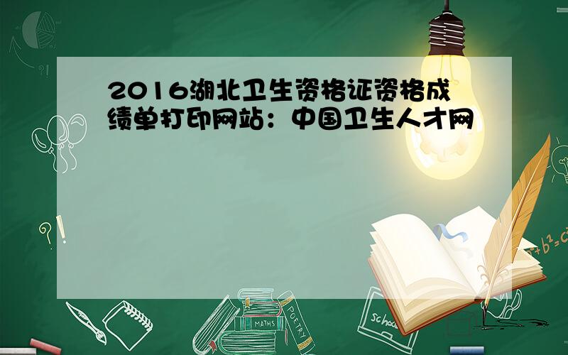 2016湖北卫生资格证资格成绩单打印网站：中国卫生人才网