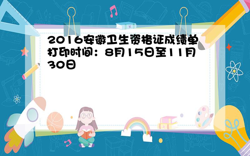 2016安徽卫生资格证成绩单打印时间：8月15日至11月30日