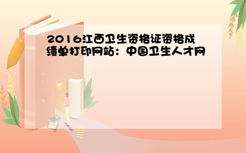 2016江西卫生资格证资格成绩单打印网站：中国卫生人才网