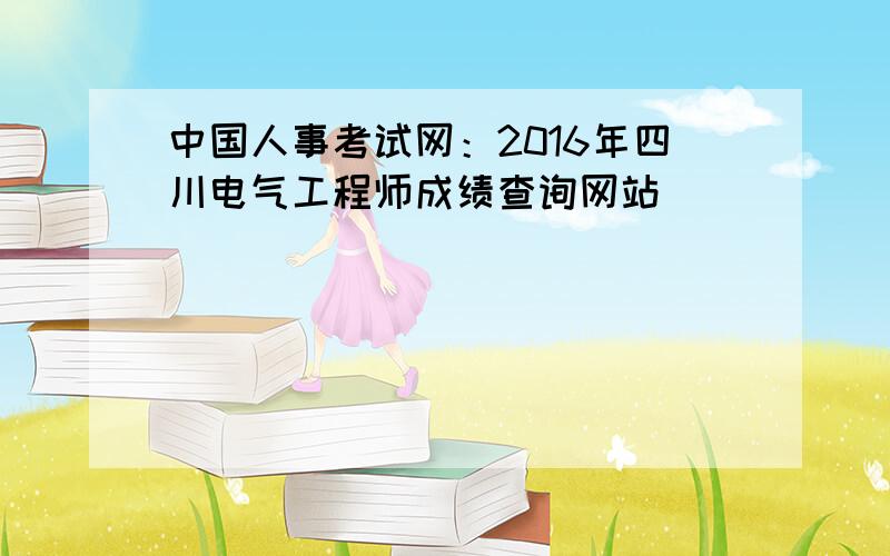 中国人事考试网：2016年四川电气工程师成绩查询网站