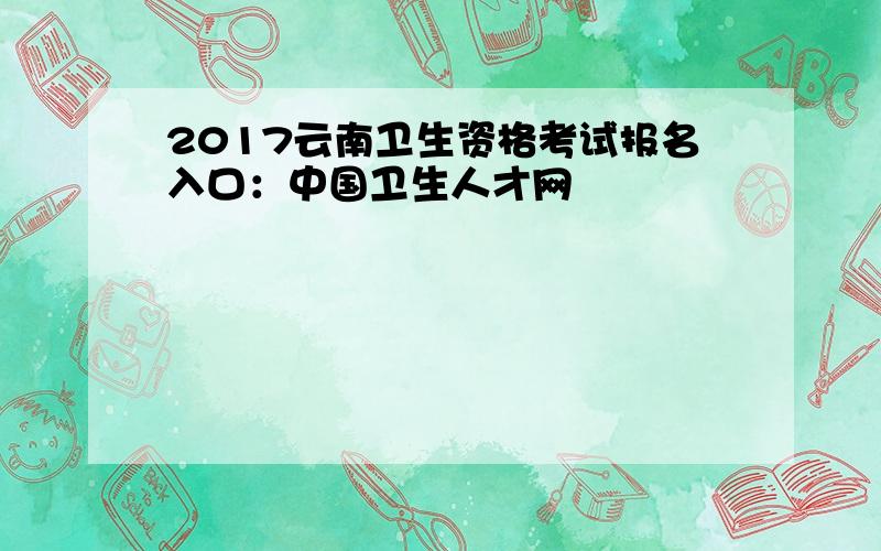 2017云南卫生资格考试报名入口：中国卫生人才网