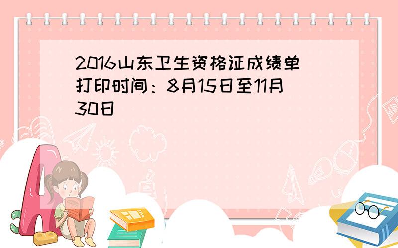 2016山东卫生资格证成绩单打印时间：8月15日至11月30日