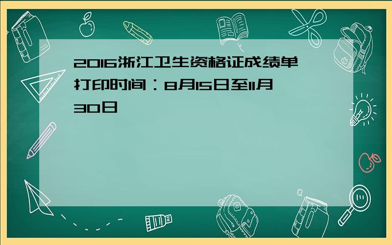 2016浙江卫生资格证成绩单打印时间：8月15日至11月30日