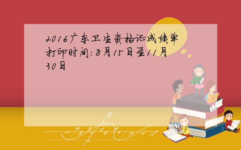 2016广东卫生资格证成绩单打印时间：8月15日至11月30日