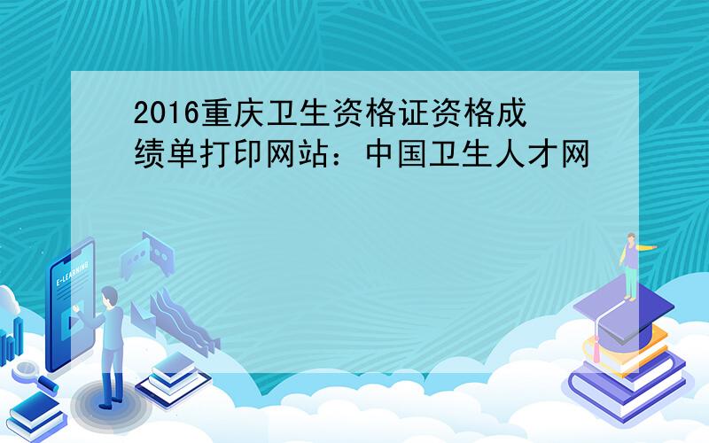 2016重庆卫生资格证资格成绩单打印网站：中国卫生人才网