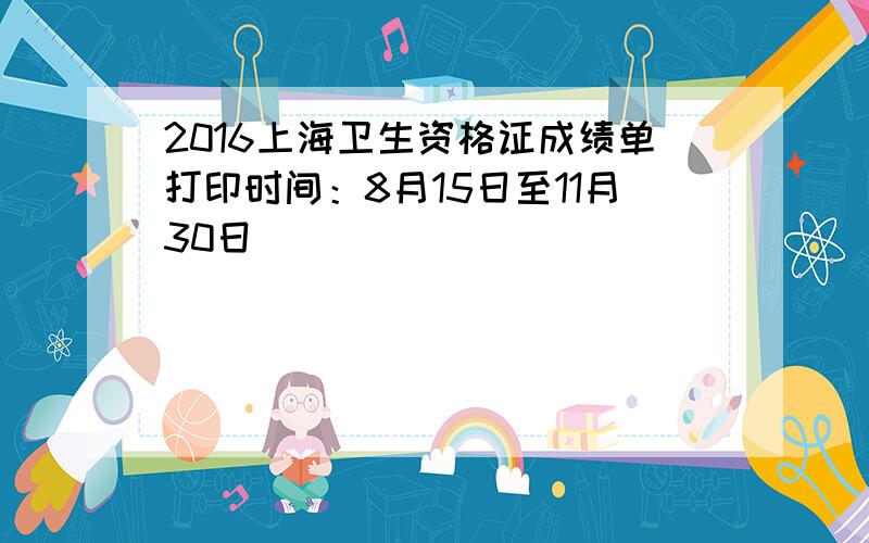 2016上海卫生资格证成绩单打印时间：8月15日至11月30日