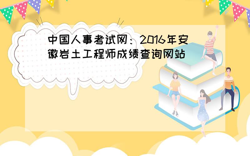 中国人事考试网：2016年安徽岩土工程师成绩查询网站