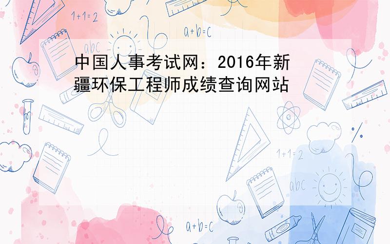 中国人事考试网：2016年新疆环保工程师成绩查询网站