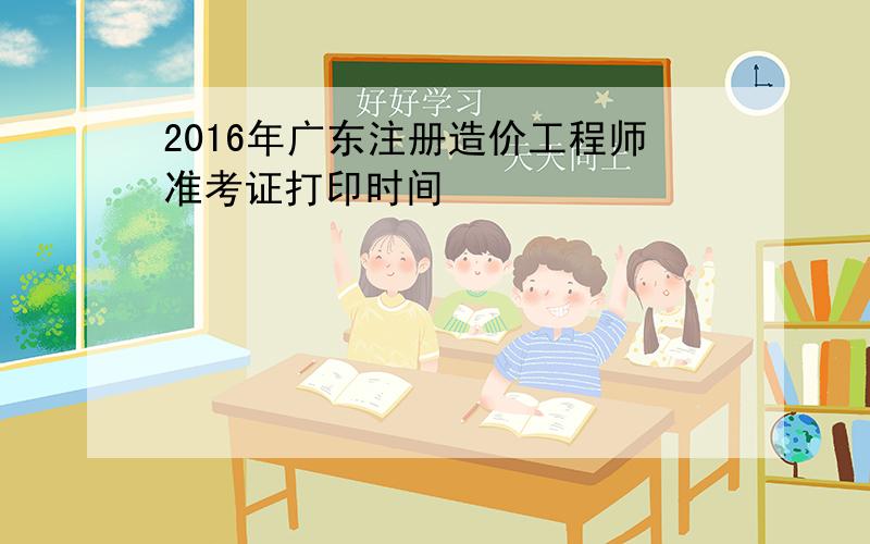 2016年广东注册造价工程师准考证打印时间