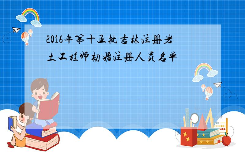 2016年第十五批吉林注册岩土工程师初始注册人员名单