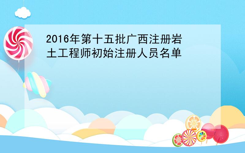 2016年第十五批广西注册岩土工程师初始注册人员名单