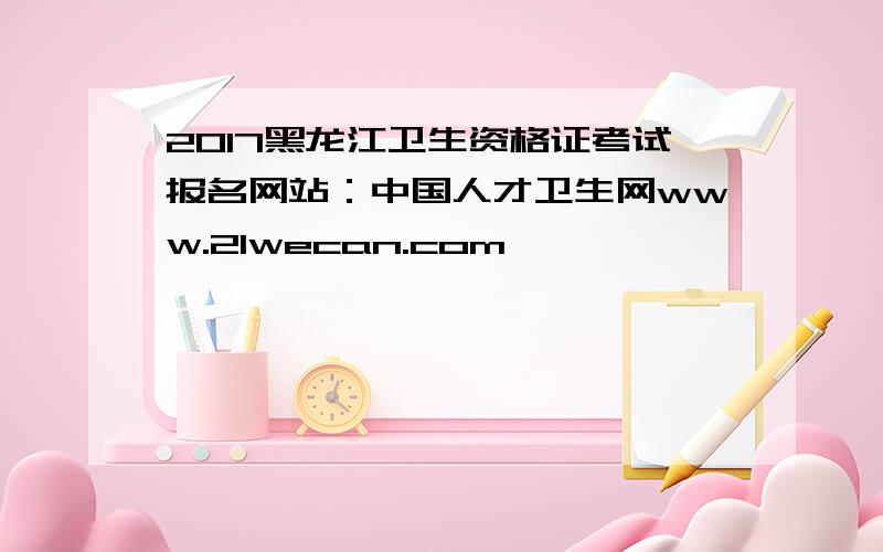 2017黑龙江卫生资格证考试报名网站：中国人才卫生网www.21wecan.com