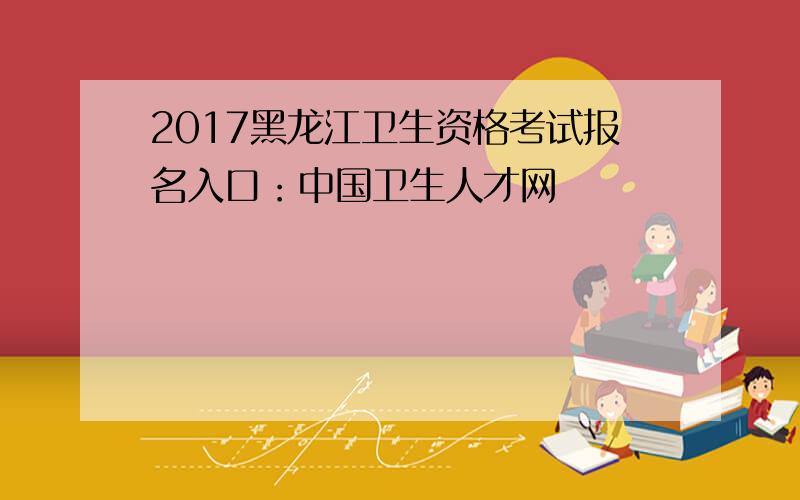 2017黑龙江卫生资格考试报名入口：中国卫生人才网