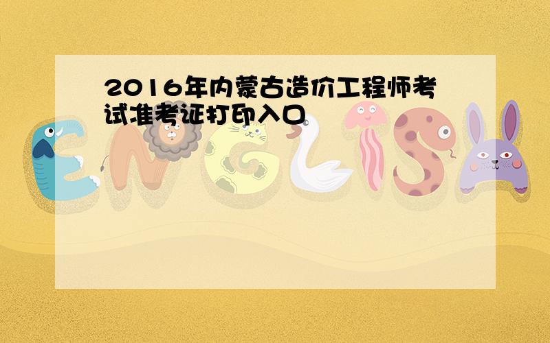 2016年内蒙古造价工程师考试准考证打印入口