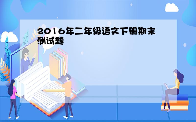 2016年二年级语文下册期末测试题