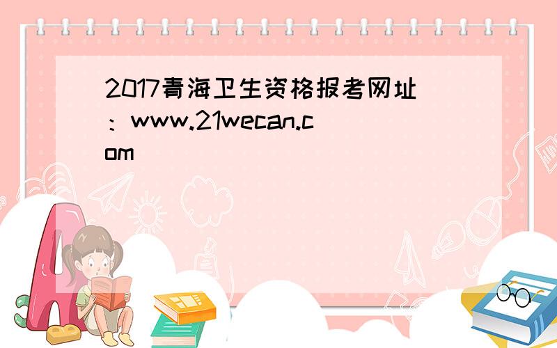 2017青海卫生资格报考网址：www.21wecan.com