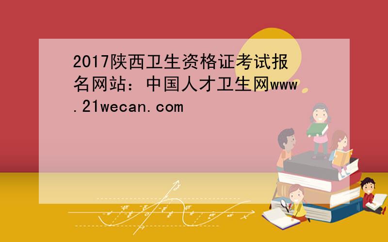 2017陕西卫生资格证考试报名网站：中国人才卫生网www.21wecan.com