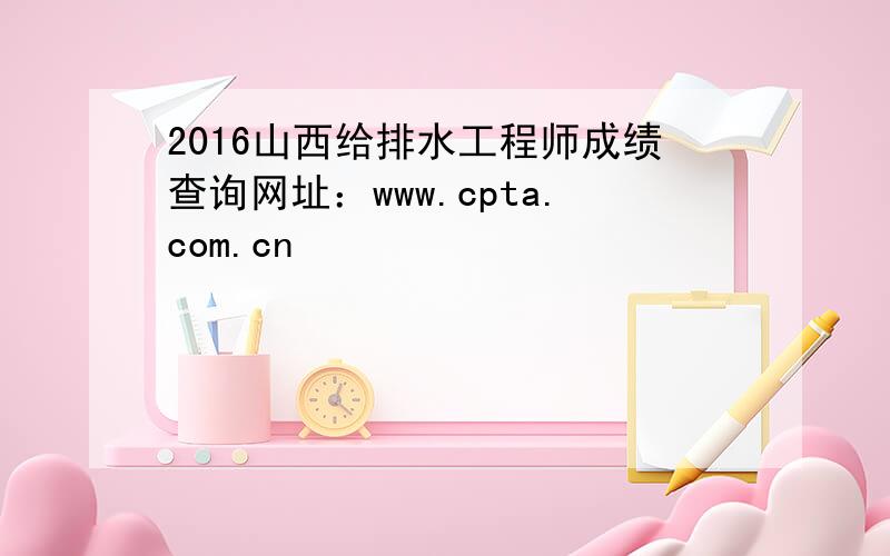 2016山西给排水工程师成绩查询网址：www.cpta.com.cn