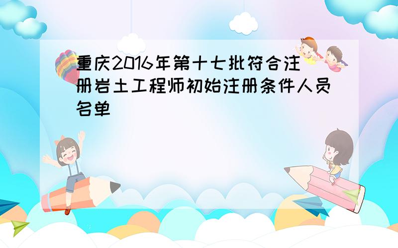 重庆2016年第十七批符合注册岩土工程师初始注册条件人员名单