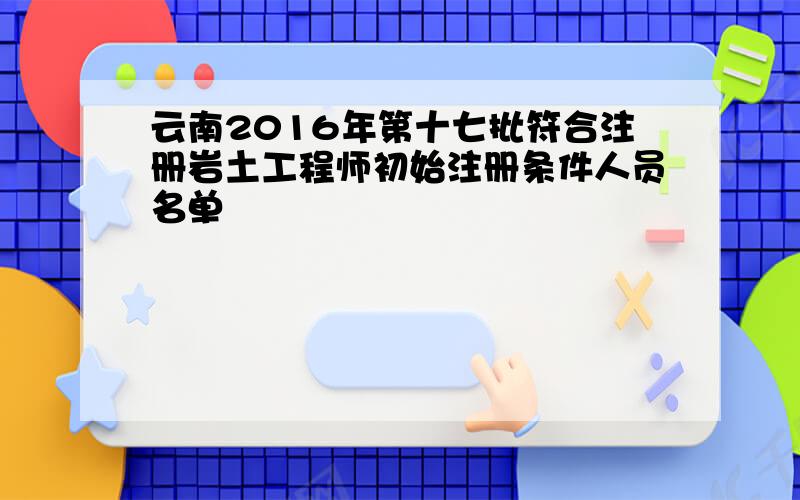 云南2016年第十七批符合注册岩土工程师初始注册条件人员名单