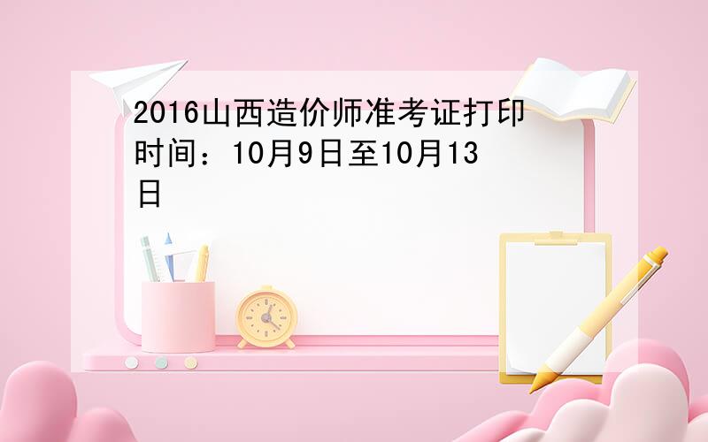 2016山西造价师准考证打印时间：10月9日至10月13日