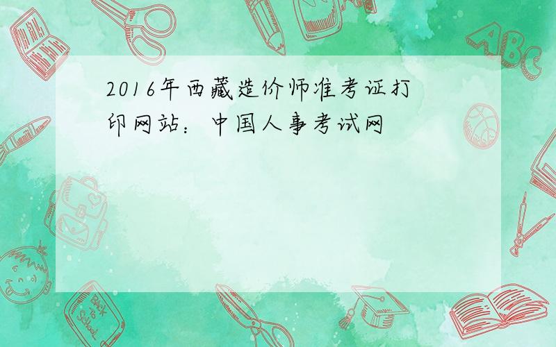 2016年西藏造价师准考证打印网站：中国人事考试网