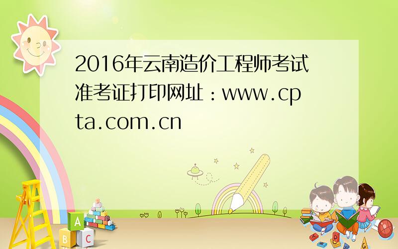 2016年云南造价工程师考试准考证打印网址：www.cpta.com.cn