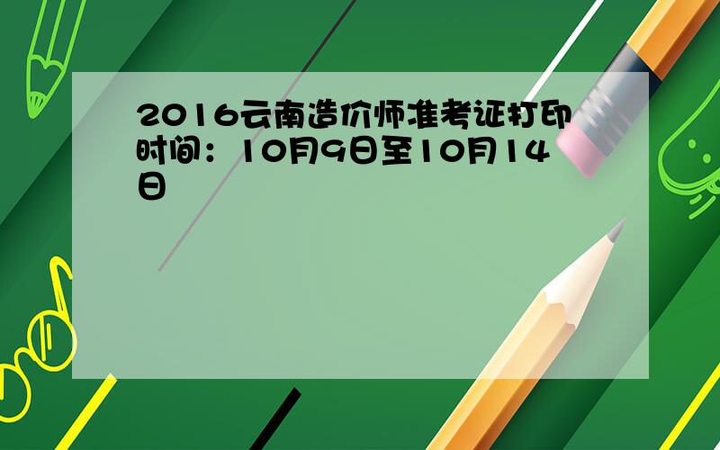 2016云南造价师准考证打印时间：10月9日至10月14日